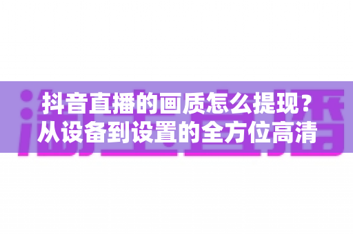 抖音直播的画质怎么提现?从设备到设置的全方位高清直播优化指南 抖音直播的画质怎么提现?从设备到设置的全方位高清直播优化指南