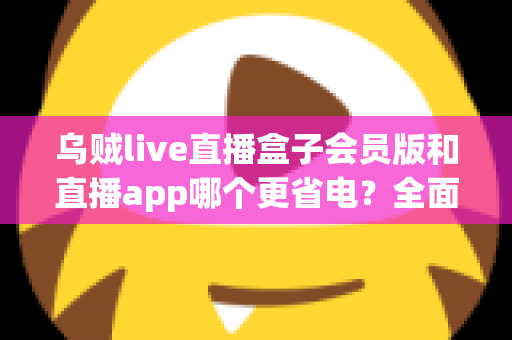 乌贼live直播盒子会员版和直播app哪个更省电?全面耗电对比与实用省电攻略 乌贼live直播盒子会员版和直播app哪个更省电?全面耗电对比与实用省电攻略