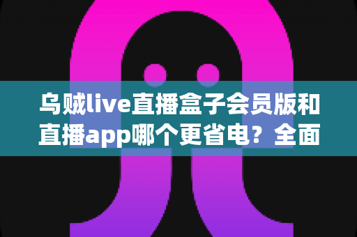 乌贼live直播盒子会员版和直播app哪个更省电？全面耗电对比与实用省电攻略