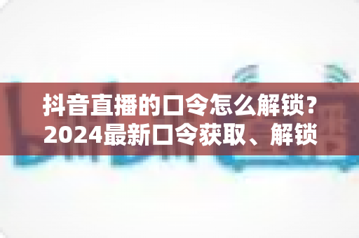 抖音直播的口令怎么解锁?2024最新口令获取、解锁步骤与常见问题全解析 抖音直播的口令怎么解锁?2024最新口令获取、解锁步骤与常见问题全解析