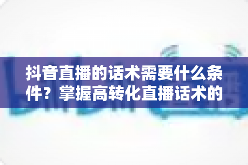 抖音直播的话术需要什么条件？掌握高转化直播话术的核心要素与实战技巧