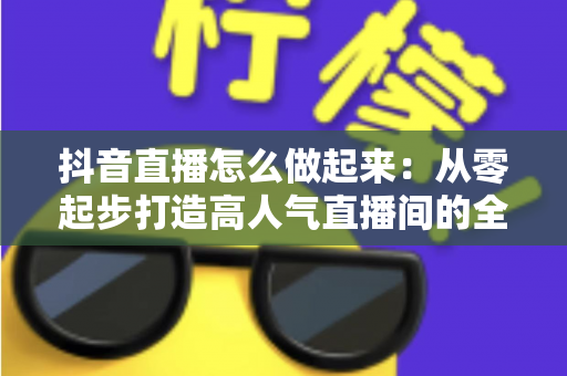 抖音直播怎么做起来：从零起步打造高人气直播间的全攻略