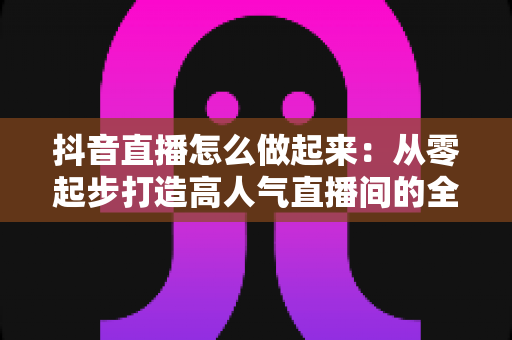 抖音直播怎么做起来：从零起步打造高人气直播间的全攻略