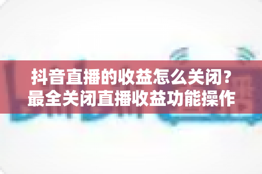 抖音直播的收益怎么关闭?最全关闭直播收益功能操作指南与常见问题解析 抖音直播的收益怎么关闭?最全关闭直播收益功能操作指南与常见问题解析