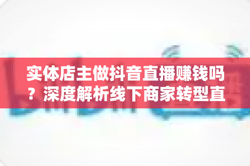 实体店主做抖音直播赚钱吗?深度解析线下商家转型直播的真实盈利之道 实体店主做抖音直播赚钱吗?深度解析线下商家转型直播的真实盈利之道