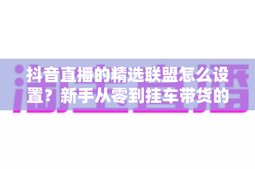 抖音直播的精选联盟怎么设置？新手从零到挂车带货的完整实操指南