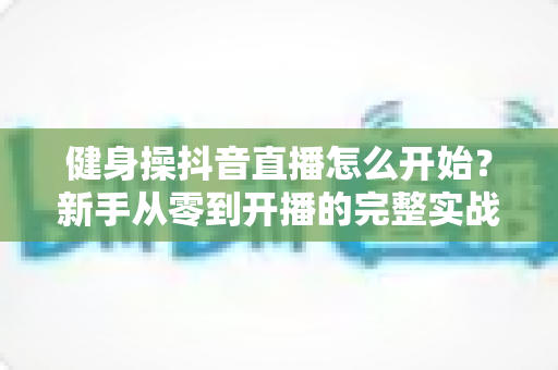 健身操抖音直播怎么开始?新手从零到开播的完整实战指南 健身操抖音直播怎么开始?新手从零到开播的完整实战指南
