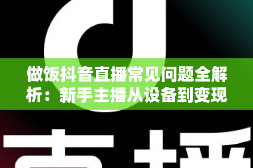 做饭抖音直播常见问题全解析：新手主播从设备到变现的一站式实战指南