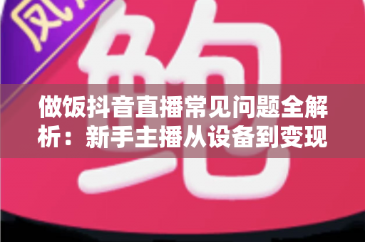 做饭抖音直播常见问题全解析：新手主播从设备到变现的一站式实战指南