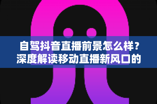 自驾抖音直播前景怎么样？深度解读移动直播新风口的机会、挑战与变现玩法