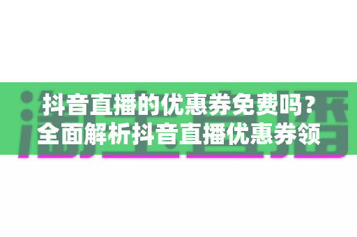 抖音直播的优惠券免费吗?全面解析抖音直播优惠券领取规则与避坑指南 抖音直播的优惠券免费吗?全面解析抖音直播优惠券领取规则与避坑指南