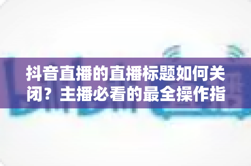 抖音直播的直播标题如何关闭?主播必看的最全操作指南与实用技巧解析 抖音直播的直播标题如何关闭?主播必看的最全操作指南与实用技巧解析