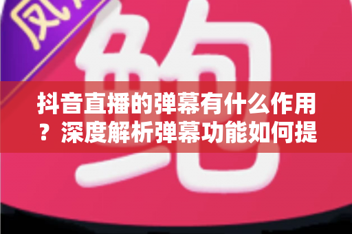 抖音直播的弹幕有什么作用?深度解析弹幕功能如何提升直播间互动与流量转化 抖音直播的弹幕有什么作用?深度解析弹幕功能如何提升直播间互动与流量转化