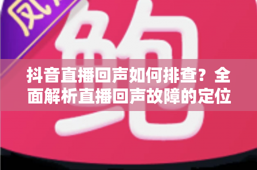 抖音直播回声如何排查?全面解析直播回声故障的定位与解决方法(2025实用指南) 抖音直播回声如何排查?全面解析直播回声故障的定位与解决方法(2025实用指南)