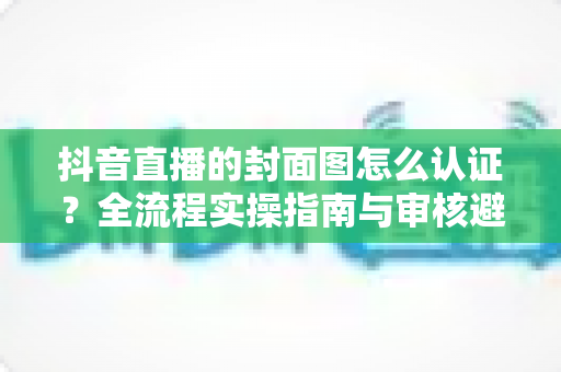 抖音直播的封面图怎么认证？全流程实操指南与审核避坑手册