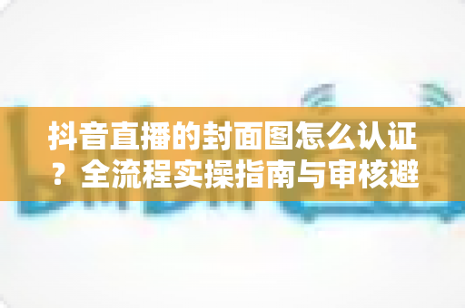 抖音直播的封面图怎么认证？全流程实操指南与审核避坑手册