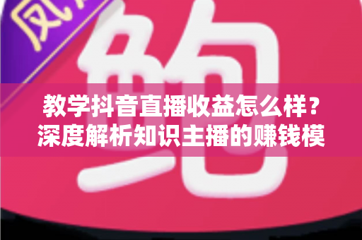 教学抖音直播收益怎么样？深度解析知识主播的赚钱模式、收益水平与提升策略