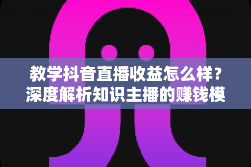 教学抖音直播收益怎么样？深度解析知识主播的赚钱模式、收益水平与提升策略