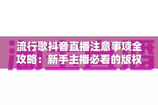 流行歌抖音直播注意事项全攻略:新手主播必看的版权、设备与互动实用指南 流行歌抖音直播注意事项全攻略:新手主播必看的版权、设备与互动实用指南