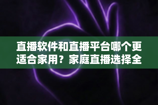 直播软件和直播平台哪个更适合家用?家庭直播选择全攻略 直播软件和直播平台哪个更适合家用?家庭直播选择全攻略