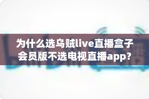 为什么选乌贼live直播盒子会员版不选电视直播app？全面解析家庭观影新选择的深层价值
