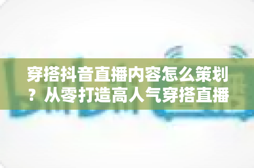 穿搭抖音直播内容怎么策划？从零打造高人气穿搭直播间的完整实操指南
