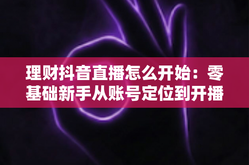 理财抖音直播怎么开始:零基础新手从账号定位到开播变现的全流程实战指南 理财抖音直播怎么开始:零基础新手从账号定位到开播变现的全流程实战指南
