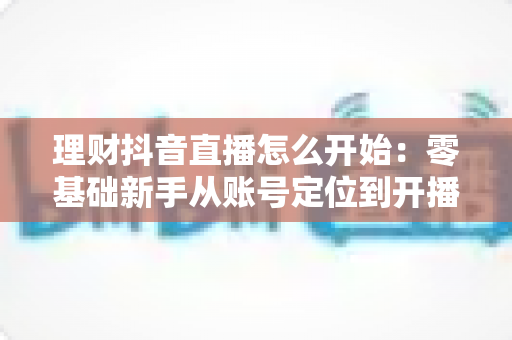 理财抖音直播怎么开始:零基础新手从账号定位到开播变现的全流程实战指南 理财抖音直播怎么开始:零基础新手从账号定位到开播变现的全流程实战指南