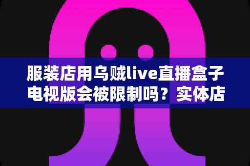 服装店用乌贼live直播盒子电视版会被限制吗?实体店直播设备使用规范与避坑全解析 服装店用乌贼live直播盒子电视版会被限制吗?实体店直播设备使用规范与避坑全解析