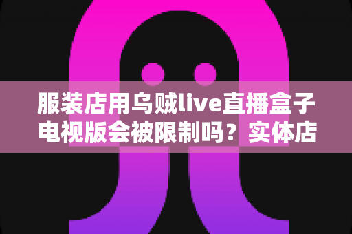 服装店用乌贼live直播盒子电视版会被限制吗？实体店直播设备使用规范与避坑全解析