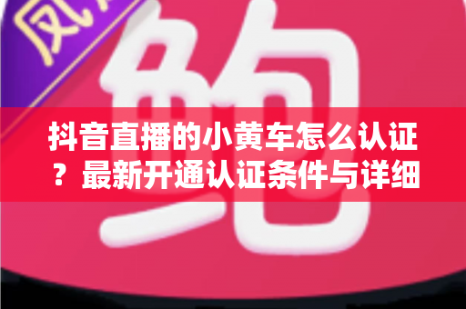 抖音直播的小黄车怎么认证?最新开通认证条件与详细流程全解析 抖音直播的小黄车怎么认证?最新开通认证条件与详细流程全解析