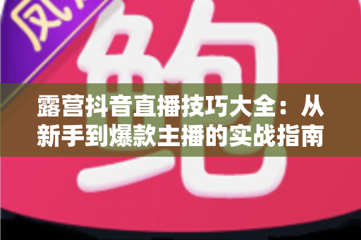 露营抖音直播技巧大全:从新手到爆款主播的实战指南 露营抖音直播技巧大全:从新手到爆款主播的实战指南