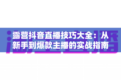 露营抖音直播技巧大全:从新手到爆款主播的实战指南 露营抖音直播技巧大全:从新手到爆款主播的实战指南