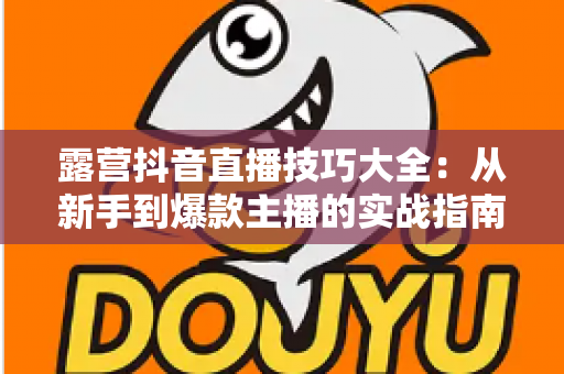 露营抖音直播技巧大全:从新手到爆款主播的实战指南 露营抖音直播技巧大全:从新手到爆款主播的实战指南