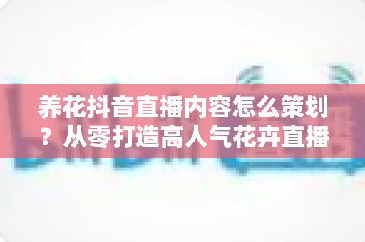 养花抖音直播内容怎么策划？从零打造高人气花卉直播间的完整方案