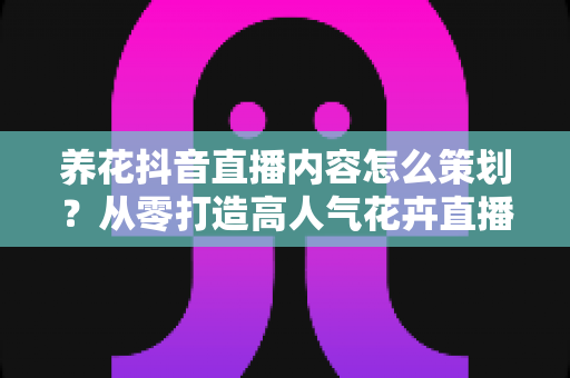 养花抖音直播内容怎么策划？从零打造高人气花卉直播间的完整方案
