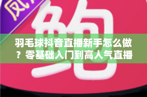 羽毛球抖音直播新手怎么做?零基础入门到高人气直播间的实战全攻略 羽毛球抖音直播新手怎么做?零基础入门到高人气直播间的实战全攻略