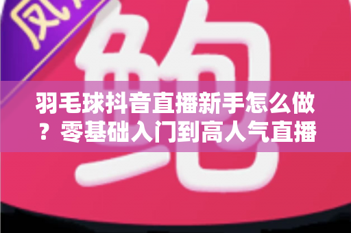 羽毛球抖音直播新手怎么做?零基础入门到高人气直播间的实战全攻略 羽毛球抖音直播新手怎么做?零基础入门到高人气直播间的实战全攻略