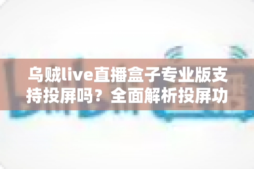 乌贼live直播盒子专业版支持投屏吗?全面解析投屏功能与使用指南 乌贼live直播盒子专业版支持投屏吗?全面解析投屏功能与使用指南