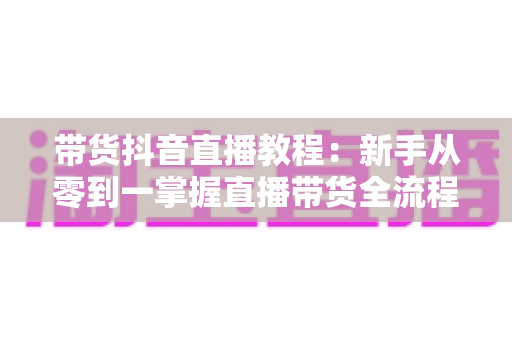带货抖音直播教程:新手从零到一掌握直播带货全流程的实战指南 带货抖音直播教程:新手从零到一掌握直播带货全流程的实战指南