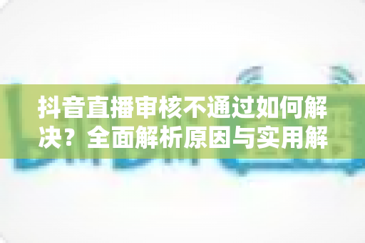 抖音直播审核不通过如何解决?全面解析原因与实用解决方案 抖音直播审核不通过如何解决?全面解析原因与实用解决方案