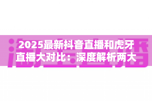 2025最新抖音直播和虎牙直播大对比:深度解析两大平台的差异,帮你找到最适合的直播选择 2025最新抖音直播和虎牙直播大对比:深度解析两大平台的差异,帮你找到最适合的直播选择