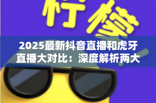 2025最新抖音直播和虎牙直播大对比:深度解析两大平台的差异,帮你找到最适合的直播选择 2025最新抖音直播和虎牙直播大对比:深度解析两大平台的差异,帮你找到最适合的直播选择