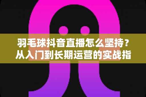 羽毛球抖音直播怎么坚持？从入门到长期运营的实战指南