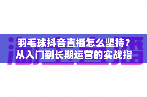 羽毛球抖音直播怎么坚持？从入门到长期运营的实战指南