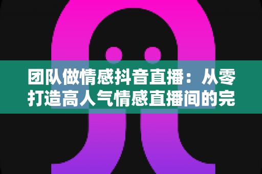 团队做情感抖音直播：从零打造高人气情感直播间的完整运营指南
