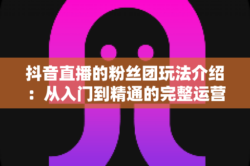 抖音直播的粉丝团玩法介绍：从入门到精通的完整运营指南