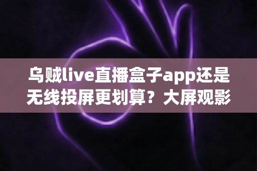 乌贼live直播盒子app还是无线投屏更划算？大屏观影观赛方案全方位对比指南