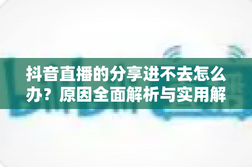 抖音直播的分享进不去怎么办?原因全面解析与实用解决方法指南 抖音直播的分享进不去怎么办?原因全面解析与实用解决方法指南