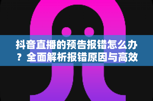 抖音直播的预告报错怎么办？全面解析报错原因与高效解决方法